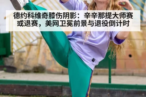 德约科维奇膝伤阴影：辛辛那提大师赛或退赛，美网卫冕前景与退役倒计时